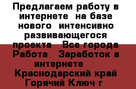 Предлагаем работу в интернете, на базе нового, интенсивно-развивающегося проекта - Все города Работа » Заработок в интернете   . Краснодарский край,Горячий Ключ г.